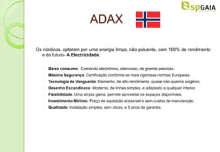 ADAX

Os nórdicos, optaram por uma energia limpa, não poluente, com 100% de rendimento
  e do futuro- A Electricidade.


   ◦ Baixo consumo: Comando electrónico, silencioso, de grande precisão.
   ◦ Máxima Segurança: Certificação conforme as mais rigorosas normas Europeias.
   ◦ Tecnologia de Vanguarda: Elemento, de alto rendimento, quase não queima oxigénio.
   ◦ Desenho Escandinavo: Moderno, de linhas simples, e adaptado a qualquer interior.
   ◦ Flexibilidade: Uma ampla gama, permite aproveitar os espaços disponíveis.
   ◦ Investimento Mínimo: Preço de aquisição acessível e sem custos de manutenção.
   ◦ Qualidade: Instalação simples, sem obras, e 5 anos de garantia.
 