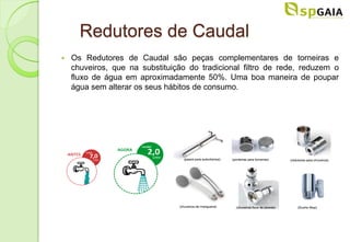 Redutores de Caudal
   Os Redutores de Caudal são peças complementares de torneiras e
    chuveiros, que na substituição do tradicional filtro de rede, reduzem o
    fluxo de água em aproximadamente 50%. Uma boa maneira de poupar
    água sem alterar os seus hábitos de consumo.
 