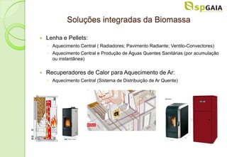 Soluções integradas da Biomassa

   Lenha e Pellets:
    ◦ Aquecimento Central ( Radiadores; Pavimento Radiante; Ventilo-Convectores)
    ◦ Aquecimento Central e Produção de Águas Quentes Sanitárias (por acumulação
      ou instantânea)


   Recuperadores de Calor para Aquecimento de Ar:
    ◦ Aquecimento Central (Sistema de Distribuição de Ar Quente)
 