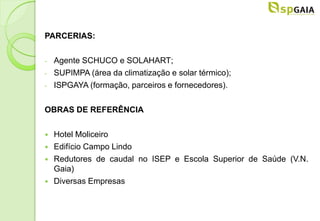 PARCERIAS:

-   Agente SCHUCO e SOLAHART;
-   SUPIMPA (área da climatização e solar térmico);
-   ISPGAYA (formação, parceiros e fornecedores).

OBRAS DE REFERÊNCIA

   Hotel Moliceiro
   Edifício Campo Lindo
   Redutores de caudal no ISEP e Escola Superior de Saúde (V.N.
    Gaia)
   Diversas Empresas
 