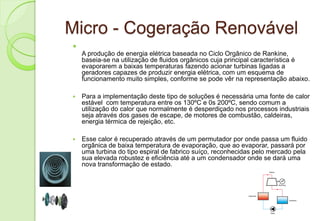 Micro - Cogeração Renovável

    A produção de energia elétrica baseada no Ciclo Orgânico de Rankine,
    baseia-se na utilização de fluidos orgânicos cuja principal característica é
    evaporarem a baixas temperaturas fazendo acionar turbinas ligadas a
    geradores capazes de produzir energia elétrica, com um esquema de
    funcionamento muito simples, conforme se pode vêr na representação abaixo.

   Para a implementação deste tipo de soluções é necessária uma fonte de calor
    estável com temperatura entre os 130ºC e 0s 200ºC, sendo comum a
    utilização do calor que normalmente é desperdiçado nos processos industriais
    seja através dos gases de escape, de motores de combustão, caldeiras,
    energia térmica de rejeição, etc.

   Esse calor é recuperado através de um permutador por onde passa um fluido
    orgânica de baixa temperatura de evaporação, que ao evaporar, passará por
    uma turbina do tipo espiral de fabrico suíço, reconhecidas pelo mercado pela
    sua elevada robustez e eficiência até a um condensador onde se dará uma
    nova transformação de estado.
 