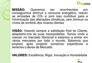 MISSÃO:      Queremos      ser     reconhecidos    por
conseguirmos diminuir o consumo energético, reduzir
as emissões de CO2 e com isso contribuir para a
minimização das alterações climáticas, sem diminuir os
níveis de conforto dos nossos clientes

VISÃO: Visando sempre a satisfação final do Cliente,
adaptamo-nos às suas necessidades. Temos vindo a
crescer no mercado Nacional e estamos a entrar em
vários mercados por todo o mundo. Sabemos que
projecto após projecto somamos experiência e
seremos Líderes de Mercado.

VALORES: Excelência, Rigor, Inovação e Honestidade
 