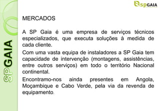 MERCADOS

A SP Gaia é uma empresa de serviços técnicos
especializados, que executa soluções à medida de
cada cliente.
Com uma vasta equipa de instaladores a SP Gaia tem
capacidade de intervenção (montagens, assistências,
entre outros serviços) em todo o território Nacional
continental.
Encontramo-nos ainda presentes em Angola,
Moçambique e Cabo Verde, pela via da revenda de
equipamento.
 