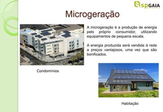 Microgeração
                  A microgeração é a produção de energia
                  pelo próprio consumidor, utilizando
                  equipamentos de pequena escala.

                  A energia produzida será vendida à rede
                  a preços vantajosos, uma vez que são
                  bonificados.



Condomínios




                                     Habitação
 