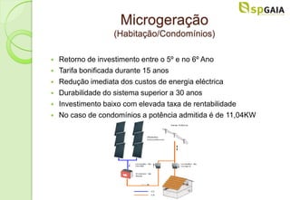 Microgeração
                   (Habitação/Condomínios)

   Retorno de investimento entre o 5º e no 6º Ano
   Tarifa bonificada durante 15 anos
   Redução imediata dos custos de energia eléctrica
   Durabilidade do sistema superior a 30 anos
   Investimento baixo com elevada taxa de rentabilidade
   No caso de condomínios a potência admitida é de 11,04KW
 