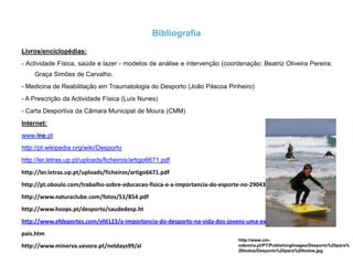 A importância do Desporto na Educação-Aumenta o desempenho académico;-Aumenta a responsabilidade;-Reduz o distúrbio de comportamento;-Melhora a relação com os pais;-Aumenta a frequência às aulas;Desenvolve as potencialidades bio-psico-fisiológicas e sociais:Biológico - Adquire bons hábitos posturais, higiénicos, de saúde e desenvolvimento corporal;Psicológico -  Melhora a socialização, respeito mútuo e desenvolve e estimula atitudes socialmente desejáveis por meio de actividades recreativas, jogos e do desporto;Fisiológico – Através da actividade física em geral, há melhoria na circulação sanguínea, na respiração, acelera a divisão celular e, consequentemente, acontecendo um melhor crescimento do organismo, o aluno fica mais imune a certas doenças.