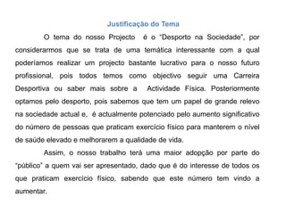 Justificação do TemaO tema do nosso Projecto  é o “Desporto na Sociedade”, por considerarmos que se trata de uma temática interessante com a qual poderíamos realizar um projecto bastante lucrativo para o nosso futuro profissional, pois todos temos como objectivo seguir uma Carreira Desportiva ou saber mais sobre a Actividade Física. Posteriormente optamos pelo desporto, pois sabemos que tem um papel de grande relevo na sociedade actual e,  é actualmente potenciado pelo aumento significativo do número de pessoas que praticam exercício físico para manterem o nível de saúde elevado e melhorarem a qualidade de vida.  Assim, o nosso trabalho terá uma maior adopção por parte do “público” a quem vai ser apresentado, dado que é do interesse de todos os que praticam exercício físico, sabendo que este número tem vindo a aumentar.