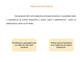 Objectivos do Projecto	Este projecto têm como objectivo principal esclarecer a sociedade sobre a importância da prática desportiva e alertar sobre o sedentarismo , tanto na adolescência, como na 3ª idade.Sensibilizar a população paraum estilo de vida mais saudável.Alertar para os benefícios e os malefícios da prática            Desportiva.