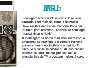 Jingle:
• mensagem transmitida através da música
  cantada, com melodia, ritmo e harmonia.
• Deve ser fácil de ficar na memória. Pode ter
  "buraco" para narração". Assinatura com logo
  musical (Intel e Nokia)
• A mensagem se torna mais leve, mexe com o
  emocional do indivíduo e o cérebro humano
  assimila com maior facilidade e rapidez. O
  risco do ouvinte se cansar ou de não captar
  o texto se torna menor, por isso até os
  anunciantes de TV produzem muitos jingles.
 
