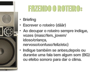 Fazendo o roteiro:
• Briefing
• Escrever o roteiro (dããr)
• Ao decupar o roteiro sempre indique,
  vozes (masc/fem, jovem/
  idoso/criança,
  nervoso/confuso/feliz/etc)
• Indique também se antes,depois ou
  durante uma fala tem algum som (BG)
  ou efeito sonoro para dar o clima.
 