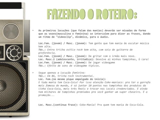 Fazendo o roteiro:
•   As primeiras locuções (que falam das manias) deverão ser mixadas de forma
    que as vozes(masculina e feminina) se intercalem para dizer as frases, dando
    um ritmo de "videoclip", dinâmico, para o áudio.

    Loc.Fem. (jovem) / Masc. (jovem): Tem gente que tem mania de escutar música
    bem alta.
    Téc.: Entra trilha estilo rock bem alta, com solo de guitarra de
    preferência.
    Loc.Fem. (jovem) / Masc. (jovem): De gritar com o irmão mais novo.
    Loc. Masc.2 (adolescente, irritadiço): Devolve aí minhas tampinhas, ô cara!
    Loc.Fem. (jovem) / Masc. (jovem): De jogar videogame
    Téc.: Efeito de sons de videogame típicos.

•   Segue apenas a locução feminina:
    Téc.: Em BG, trilha rock instrumental.
    Loc. Fem.(no mesmo pique empolgado do início):
    E toda mania tem Coca-Cola! Por isso atenção Coke-maníaco: pra ter a garrafa
    mais famosa do mundo, é só juntar 10 pontos nas tampinhas dos produtos da
    linha Coca-Cola, mais três Reais e trocar nos locais credenciados. E ainda
    tem milhares de tampinhas premiadas pra você ganhar um super chaveiro. É a
    promoção...


    Loc. Masc.(continua frase): Coke-Mania! Pra quem tem mania de Coca-Cola.
 