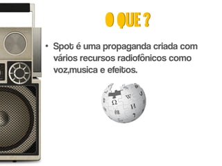 O que ?
• Spot é uma propaganda criada com
  vários recursos radiofônicos como
  voz,musica e efeitos.
 