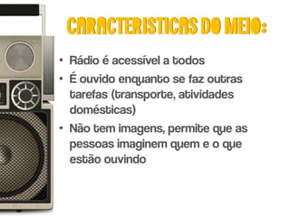 Caracteristicas do meio:
• Rádio é acessível a todos
• É ouvido enquanto se faz outras
  tarefas (transporte, atividades
  domésticas)
• Não tem imagens, permite que as
  pessoas imaginem quem e o que
  estão ouvindo
 