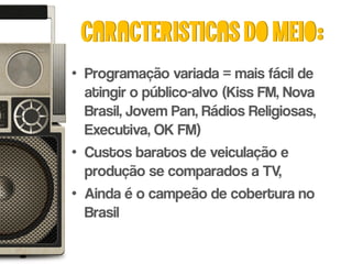 Caracteristicas do meio:
• Programação variada = mais fácil de
  atingir o público-alvo (Kiss FM, Nova
  Brasil, Jovem Pan, Rádios Religiosas,
  Executiva, OK FM)
• Custos baratos de veiculação e
  produção se comparados a TV,
• Ainda é o campeão de cobertura no
  Brasil
 