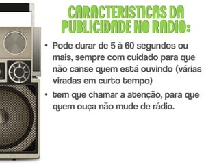 Caracteristicas da
    publicidade no radio:
• Pode durar de 5 à 60 segundos ou
  mais, sempre com cuidado para que
  não canse quem está ouvindo (várias
  viradas em curto tempo)
• tem que chamar a atenção, para que
  quem ouça não mude de rádio.
 