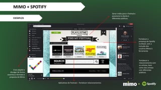 Aplicativos de Festivais – fortalecer relacionamentos
Fortalecer o
relacionamento com
os artistas, bem
como dos artistas
com diferentes
públicos.
Criar playlist e
divulgar de forma
assertiva o formato e
proposta do Mimo
Gerar mídia para o Festival e
posicioná-lo diante à
diferentes públicos.
Fortalecer a
presença do Spotify
no Brasil, com a
inclusão dos
usuários Mimo à
ferramenta
MIMO + SPOTIFY
EXEMPLOS
+
 