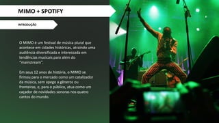 INTRODUÇÃO
O MIMO é um festival de música plural que
acontece em cidades históricas, atraindo uma
audiência diversificada e interessada em
tendências musicais para além do
“mainstream”.
Em seus 12 anos de história, o MIMO se
firmou para o mercado como um catalizador
da música, sem apego a gêneros ou
fronteiras, e, para o público, atua como um
caçador de novidades sonoras nos quatro
cantos do mundo.
+
MIMO + SPOTIFY
 