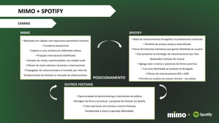 CENÁRIO
• Rede de relacionamento fonográfico mundialmente conhecida
• Portfolio de artistas amplo e diversificado
• Possui ferramentas interativas que geram fidelidade ao usuário
• Está presente na estratégia de relacionamento dos mais
destacados Festivais de música
• Agrega valor à marca e posiciona de forma assertiva
• Cria uma identidade ao produto ali divulgado
• Difusor de relacionamento B2C e B2B
• Permite ao usuário um acesso remoto – via celular
• Realizado em cidades com expressivo patrimônio histórico
• Curadoria excepcional
• Explora a cena artística em diferentes esferas
• Projeção internacional solidificada
• Gerador de renda e oportunidades nas cidades-sede
• Difusor de novos talentos nacionais e internacionais
• Propagador da cultura brasileira e mundial, por meio do
fortalecimento do Festival no mercado do show business
MIMO SPOTIFY
OUTROS FESTIVAIS
• Oportunidade de benchmarking e intercâmbio de público
•Divulgam de forma conceitual a proposta do Festival via Spotify
• Criam parcerias com artistas e outros Festivais,
fortalecendo a marca e gerando afetividade
POSICIONAMENTO
+
MIMO + SPOTIFY
 