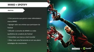 • Criar parcerias que gerem maior afetividade à
marca MIMO
• Agregar valor aos artistas que participam do
Festival
• Difundir o conceito do MIMO e a visão
qualitativa da curadoria do Festival
• Consolidar sua marca a nível mundial
• Obter mais uma ferramenta on em seu plano
estratégico de crescimento
OBJETIVO
+
MIMO + SPOTIFY
 