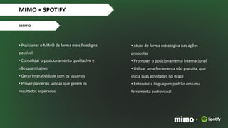 • Posicionar o MIMO da forma mais fidedigna
possível
• Consolidar o posicionamento qualitativo e
não quantitativo
• Gerar interatividade com os usuários
• Prover parcerias sólidas que gerem os
resultados esperados
MIMO + SPOTIFY
DESAFIO
+
• Atuar de forma estratégica nas ações
propostas
• Promover o posicionamento Internacional
• Utilizar uma ferramenta não gratuita, que
inicia suas atividades no Brasil
• Entender a linguagem padrão em uma
ferramenta audiovisual
 
