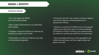• Criar uma página do MIMO
(com total exclusividade)
• Gerar mídia na ferramenta e nos aplicativos
nela contidos
• Propagar a marca do Spotify em materiais do
Festival que caibam sua inclusão
• Desenvolver um plano de mídia em que haja
um intercâmbio de ganhos
MIMO + SPOTIFY
PROPOSTA DE PARCERIA
+
• Promover parcerias com usuários, artistas e páginas
que tenham alguma contextualização com a
proposta do Festival.
• Valorizar a curadoria do MIMO como uma proposta
singular, que não possui pares em outras propostas
de Festivais no Brasil. De forma, que projete artistas
da carteira do spotify que estão fora do mainstream
• Atuar estrategicamente por áreas geográficas até
então não exploradas, de forma segmentada, por
gênero musicais.
 