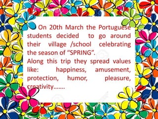 On 20th March the Portuguese
students decided to go around
their village /school celebrating
the season of “SPRING”.
Along this trip they spread values
like: happiness, amusement,
protection, humor, pleasure,
creativity…….
 