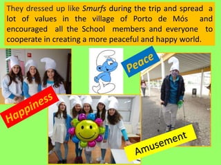They dressed up like Smurfs during the trip and spread a
lot of values in the village of Porto de Mós and
encouraged all the School members and everyone to
cooperate in creating a more peaceful and happy world.
 