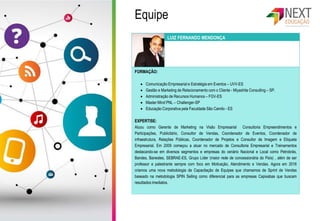 FORMAÇÃO:
 Comunicação Empresarial e Estratégia em Eventos – UVV-ES
 Gestão e Marketing de Relacionamento com o Cliente - Miyashita Consulting – SP.
 Administração de Recursos Humanos – FGV-ES
 Master Mind PNL – Challenger-SP
 Educação Corporativa pela Faculdade São Camilo - ES
EXPERTISE:
Atuou como Gerente de Marketing na Visão Empresarial Consultoria Empreendimentos e
Participações, Publicitário, Consultor de Vendas, Coordenador de Eventos, Coordenador de
infraestrutura, Relações Públicas, Coordenador de Projetos e Consultor de Imagem e Etiqueta
Empresarial. Em 2009 começou a atuar no mercado de Consultoria Empresarial e Treinamentos
destacando-se em diversos segmentos e empresas do cenário Nacional e Local como Petrobrás,
Bandes, Banestes, SEBRAE-ES, Grupo Líder (maior rede de concessionária do País) , além de ser
professor e palestrante sempre com foco em Motivação, Atendimento e Vendas. Agora em 2016
criamos uma nova metodologia de Capacitação de Equipes que chamamos de Sprint de Vendas
baseado na metodologia SPIN Selling como diferencial para as empresas Capixabas que buscam
resultados imediatos.
LUIZ FERNANDO MENDONÇA
Equipe
 