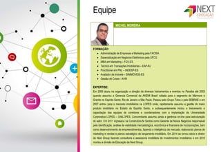 Equipe
FORMAÇÃO:
 Administração de Empresas e Marketing pela FACISA
 Especialização em Negócios Eletrônicos pela UFCG
 MBA em Marketing – FGV-ES
 Técnico em Transações Imobiliárias – EAP-RJ
 Practitioner em PNL – INDESP-ES
 Avaliador de Imóveis – SINIMÓVEIS-ES
 Gestão de Crises - AVM
EXPERTISE:
Em 2000 atuou na organização e direção de diversos treinamentos e eventos na Paraíba até 2003
quando assumiu a Gerencia Comercial da AKEMI Brasil voltada para o segmento de Mármore e
Granito no Espírito Santo, Rio de Janeiro e São Paulo. Passou pelo Grupo Totvs e pelo SEBRAE e em
2007 entrou para o mercado imobiliários na LOPES onde, rapidamente assumiu a gestão do maior
produto imobiliário no Estado do Espírito Santo, e subsequentemente iniciou o treinamento e
capacitação das equipes de corretores e coordenadores com a implantação da Universidade
Corporativa LOPES – UNILOPES. Concomitante assumiu ainda a gerência on-line para estruturação
do setor. Em 2011 ingressou na Construtora M Santos como Gerente de Novos Negócios responsável
pela identificação, análise de viabilidade mercadológica, econômica e financeira de incorporações, bem
como desenvolvimento de empreendimentos, fazendo a inteligência de mercado, elaborando planos de
marketing e vendas e planos estratégico de lançamento imobiliário. Em 2014 se tornou sócio e diretor
da Next Group fazendo consultoria e assessoria imobiliária de investimentos imobiliários e em 2015
montou a divisão de Educação da Next Group.
MICHEL MOREIRA
 