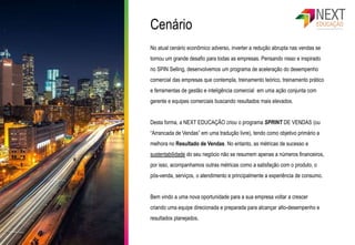 Cenário
No atual cenário econômico adverso, inverter a redução abrupta nas vendas se
tornou um grande desafio para todas as empresas. Pensando nisso e inspirado
no SPIN Selling, desenvolvemos um programa de aceleração do desempenho
comercial das empresas que contempla, treinamento teórico, treinamento prático
e ferramentas de gestão e inteligência comercial em uma ação conjunta com
gerente e equipes comerciais buscando resultados mais elevados.
Desta forma, a NEXT EDUCAÇÃO criou o programa SPRINT DE VENDAS (ou
“Arrancada de Vendas” em uma tradução livre), tendo como objetivo primário a
melhora no Resultado de Vendas. No entanto, as métricas de sucesso e
sustentabilidade do seu negócio não se resumem apenas a números financeiros,
por isso, acompanhamos outras métricas como a satisfação com o produto, o
pós-venda, serviços, o atendimento e principalmente a experiência de consumo.
Bem vindo a uma nova oportunidade para a sua empresa voltar a crescer
criando uma equipe direcionada e preparada para alcançar alto-desempenho e
resultados planejados.
 