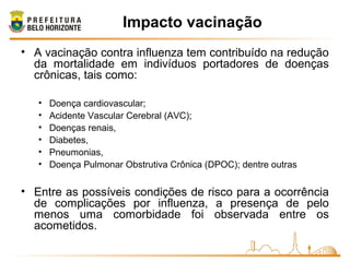 • A vacinação contra influenza tem contribuído na redução
da mortalidade em indivíduos portadores de doenças
crônicas, tais como:
• Doença cardiovascular;
• Acidente Vascular Cerebral (AVC);
• Doenças renais,
• Diabetes,
• Pneumonias,
• Doença Pulmonar Obstrutiva Crônica (DPOC); dentre outras
• Entre as possíveis condições de risco para a ocorrência
de complicações por influenza, a presença de pelo
menos uma comorbidade foi observada entre os
acometidos.
Impacto vacinação
 