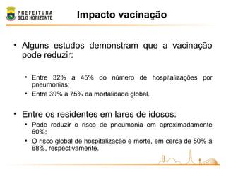 Impacto vacinação
• Alguns estudos demonstram que a vacinação
pode reduzir:
• Entre 32% a 45% do número de hospitalizações por
pneumonias;
• Entre 39% a 75% da mortalidade global.
• Entre os residentes em lares de idosos:
• Pode reduzir o risco de pneumonia em aproximadamente
60%;
• O risco global de hospitalização e morte, em cerca de 50% a
68%, respectivamente.
 