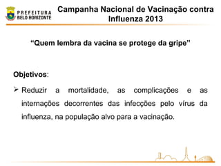 Campanha Nacional de Vacinação contra
Influenza 2013
“Quem lembra da vacina se protege da gripe”
Objetivos:
 Reduzir a mortalidade, as complicações e as
internações decorrentes das infecções pelo vírus da
influenza, na população alvo para a vacinação.
 