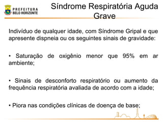 Síndrome Respiratória Aguda
Grave
Indivíduo de qualquer idade, com Síndrome Gripal e que
apresente dispneia ou os seguintes sinais de gravidade:
• Saturação de oxigênio menor que 95% em ar
ambiente;
• Sinais de desconforto respiratório ou aumento da
frequência respiratória avaliada de acordo com a idade;
• Piora nas condições clínicas de doença de base;
 