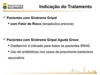 Indicação do Tratamento
 Pacientes com Síndrome Gripal
 com Fator de Risco (terapêutica precoce)
 Pacientes com Síndrome Gripal Aguda Grave
 Oseltamivir é indicado para todos os pacientes SRAG
 Uso de antibióticos nos casos de pneumonia bacteriana
secundária
 