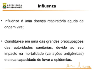 Influenza
• Influenza é uma doença respiratória aguda de
origem viral;
• Constitui-se em uma das grandes preocupações
das autoridades sanitárias, devido ao seu
impacto na mortalidade (variações antigênicas)
e a sua capacidade de levar a epidemias.
 