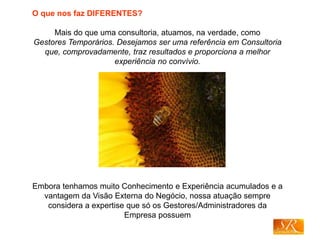 O que nos faz DIFERENTES?
Mais do que uma consultoria, atuamos, na verdade, como
Gestores Temporários. Desejamos ser uma referência em Consultoria
que, comprovadamente, traz resultados e proporciona a melhor
experiência no convívio.
Embora tenhamos muito Conhecimento e Experiência acumulados e a
vantagem da Visão Externa do Negócio, nossa atuação sempre
considera a expertise que só os Gestores/Administradores da
Empresa possuem
 