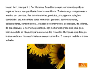 Nosso foco principal é o Ser Humano. Acreditamos que, na base de qualquer
negócio, temos sempre Gente lidando com Gente. Tudo começa nas pessoas e
termina em pessoas. Por trás de marcas, produtos, propaganda, relações
comerciais, etc. há sempre seres humanos: gestores, administradores,
colaboradores, consumidores... dotados de sentimentos, de crenças, de valores,
de expectativas. E nenhuma estratégia, por melhor elaborada que seja, será
bem-sucedida se não priorizar o universo das Relações Humanas, dos desejos
e necessidades, dos sentimentos e comportamentos. É isso que norteia o nosso
trabalho.
 