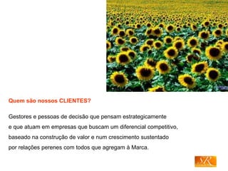 Quem são nossos CLIENTES?
Gestores e pessoas de decisão que pensam estrategicamente
e que atuam em empresas que buscam um diferencial competitivo,
baseado na construção de valor e num crescimento sustentado
por relações perenes com todos que agregam à Marca.
 