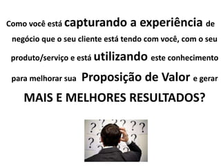 Como você está capturando a experiência de
negócio que o seu cliente está tendo com você, com o seu
produto/serviço e está utilizando este conhecimento
para melhorar sua Proposição de Valor e gerar
MAIS E MELHORES RESULTADOS?
 