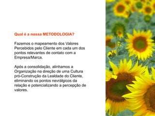 Qual é a nossa METODOLOGIA?
Fazemos o mapeamento dos Valores
Percebidos pelo Cliente em cada um dos
pontos relevantes de contato com a
Empresa/Marca.
Após a consolidação, alinhamos a
Organização na direção de uma Cultura
pró-Construção da Lealdade do Cliente,
eliminando os pontos nevrálgicos da
relação e potencializando a percepção de
valores.
 