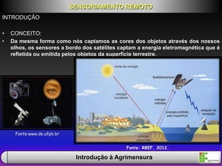 INTRODUÇÃO
• CONCEITO:
• Da mesma forma como nós captamos as cores dos objetos através dos nossos
olhos, os sensores a bordo dos satélites captam a energia eletromagnética que é
refletida ou emitida pelos objetos da superfície terrestre.
SENSORIAMENTO REMOTO
Introdução à Agrimensura
Fonte:www.de.ufpb.br
Fonte: RBEF, 2012.
 
