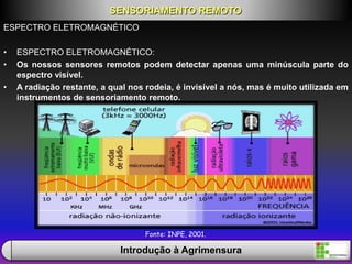 ESPECTRO ELETROMAGNÉTICO
• ESPECTRO ELETROMAGNÉTICO:
• Os nossos sensores remotos podem detectar apenas uma minúscula parte do
espectro visível.
• A radiação restante, a qual nos rodeia, é invisível a nós, mas é muito utilizada em
instrumentos de sensoriamento remoto.
SENSORIAMENTO REMOTO
Introdução à Agrimensura
Fonte: INPE, 2001.
 