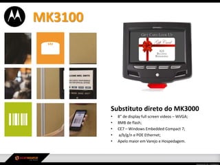 Substituto direto do MK3000
• 8” de display full screen videos – WVGA;
• 8MB de flash;
• CE7 – Windows Embedded Compact 7;
• a/b/g/n e POE Ethernet;
• Apelo maior em Varejo e Hospedagem.
MK3100
 