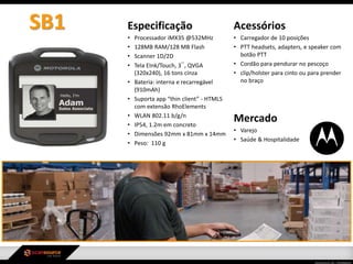 Especificação
• Processador iMX35 @532MHz
• 128MB RAM/128 MB Flash
• Scanner 1D/2D
• Tela EInk/Touch, 3¨, QVGA
(320x240), 16 tons cinza
• Bateria: interna e recarregável
(910mAh)
• Suporta app “thin client” - HTML5
com extensão RhoElements
• WLAN 802.11 b/g/n
• IP54, 1.2m em concreto
• Dimensões 92mm x 81mm x 14mm
• Peso: 110 g
Mercado
• Varejo
• Saúde & Hospitalidade
Acessórios
• Carregador de 10 posições
• PTT headsets, adapters, e speaker com
botão PTT
• Cordão para pendurar no pescoço
• clip/holster para cinto ou para prender
no braço
SB1
 