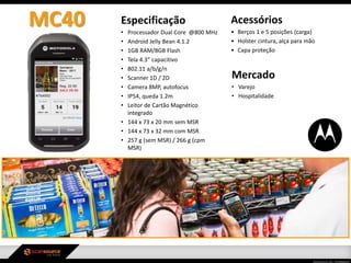 Especificação
• Processador Dual Core @800 MHz
• Android Jelly Bean 4.1.2
• 1GB RAM/8GB Flash
• Tela 4.3” capacitivo
• 802.11 a/b/g/n
• Scanner 1D / 2D
• Camera 8MP, autofocus
• IP54, queda 1.2m
• Leitor de Cartão Magnético
integrado
• 144 x 73 x 20 mm sem MSR
• 144 x 73 x 32 mm com MSR
• 257 g (sem MSR) / 266 g (cpm
MSR)
Mercado
• Varejo
• Hospitalidade
Acessórios
• Berços 1 e 5 posições (carga)
• Holster cintura, alça para mão
• Capa proteção
MC40
 