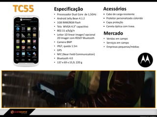 Especificação
• Processador Dual Core de 1,5GHz
• Android Jelly Bean 4.1.2
• 1GB RAM/8GB Flash
• Tela WVGA 4.3” capacitivo
• 802.11 a/b/g/n
• Leitor 1D linear Imager/ opcional
2D Imager com RS507 Bluetooth
• Camera 8MP
• IP67, queda 1.5m
• GPS
• NFC (Near Field Communication)
• Bluetooth 4.0
• 137 x 69 x 15,9; 220 g
Mercado
• Vendas em campo
• Serviços em campo
• Empresas pequenas/médias
Acessórios
• Cabo de carga resistente
• Protetor personalizado colorido
• Capa proteção
• Caneta óptica com trava.
TC55
 