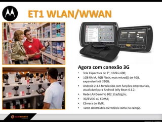 Agora com conexão 3G
• Tela Capacitiva de 7”; 1024 x 600;
• 1GB RA M, 4GB Flash, mais microSD de 4GB,
expansível até 32GB;
• Android 2.3.4 fortalecido com funções empresariais,
atualizável para Android Jelly Bean 4.1.2;
• Rede LAN Sem Fio 802.11a/b/g/n;
• 3G/EVDO ou CDMA;
• Câmera de 8MP;
• Tanto dentro dos escritórios como no campo.
ET1 WLAN/WWAN
 
