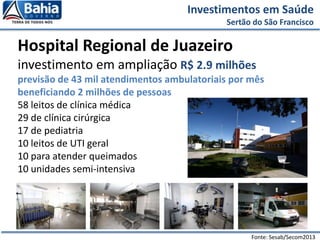 Investimentos em Saúde
Sertão do São Francisco
Hospital Regional de Juazeiro
investimento em ampliação R$ 2.9 milhões
previsão de 43 mil atendimentos ambulatoriais por mês
beneficiando 2 milhões de pessoas
58 leitos de clínica médica
29 de clínica cirúrgica
17 de pediatria
10 leitos de UTI geral
10 para atender queimados
10 unidades semi-intensiva
Fonte: Sesab/Secom2013
 