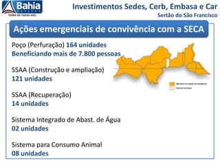 Investimentos Sedes, Cerb, Embasa e Car
Sertão do São Francisco
Ações emergenciais de convivência com a SECA
Poço (Perfuração) 164 unidades
Beneficiando mais de 7.800 pessoas
SSAA (Construção e ampliação)
121 unidades
SSAA (Recuperação)
14 unidades
Sistema Integrado de Abast. de Água
02 unidades
Sistema para Consumo Animal
08 unidades
 